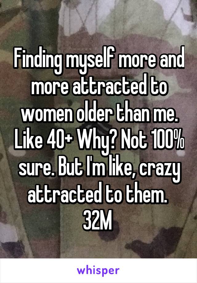 Finding myself more and more attracted to women older than me. Like 40+ Why? Not 100% sure. But I'm like, crazy attracted to them. 
32M 