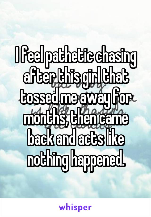 I feel pathetic chasing after this girl that tossed me away for months, then came back and acts like nothing happened.