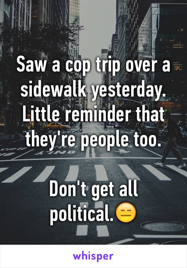 Saw a cop trip over a sidewalk yesterday. Little reminder that they're people too. 

Don't get all political.😑