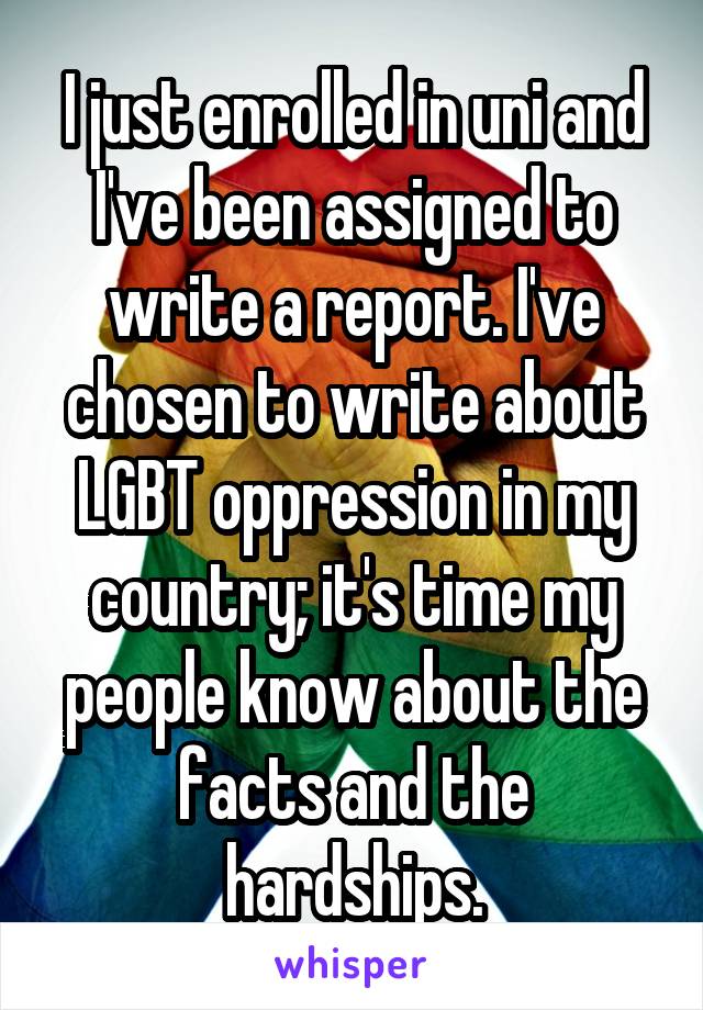 I just enrolled in uni and I've been assigned to write a report. I've chosen to write about LGBT oppression in my country; it's time my people know about the facts and the hardships.