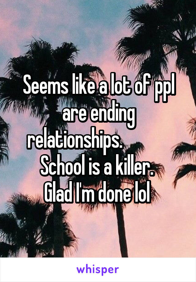 Seems like a lot of ppl are ending relationships.              School is a killer. 
Glad I'm done lol 