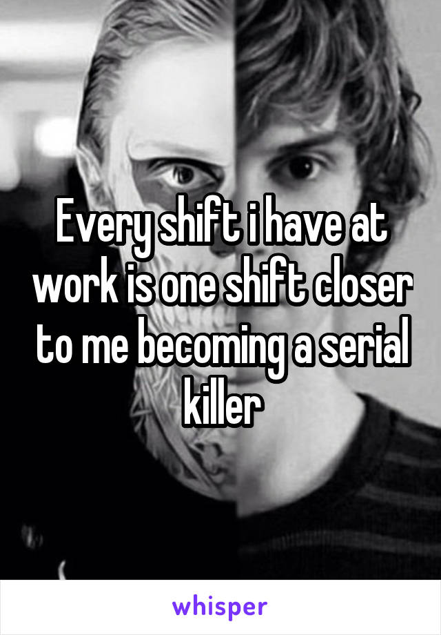 Every shift i have at work is one shift closer to me becoming a serial killer