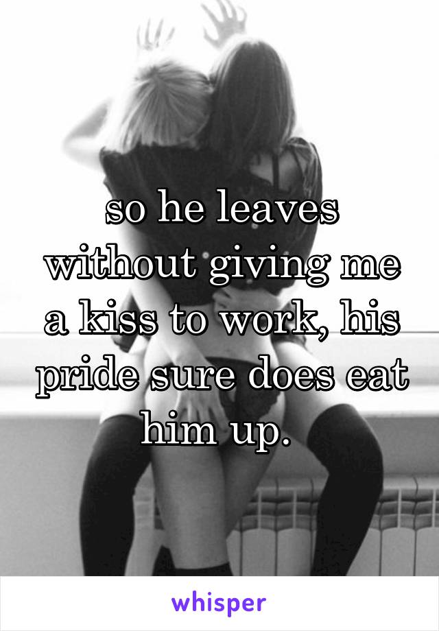 so he leaves without giving me a kiss to work, his pride sure does eat him up. 