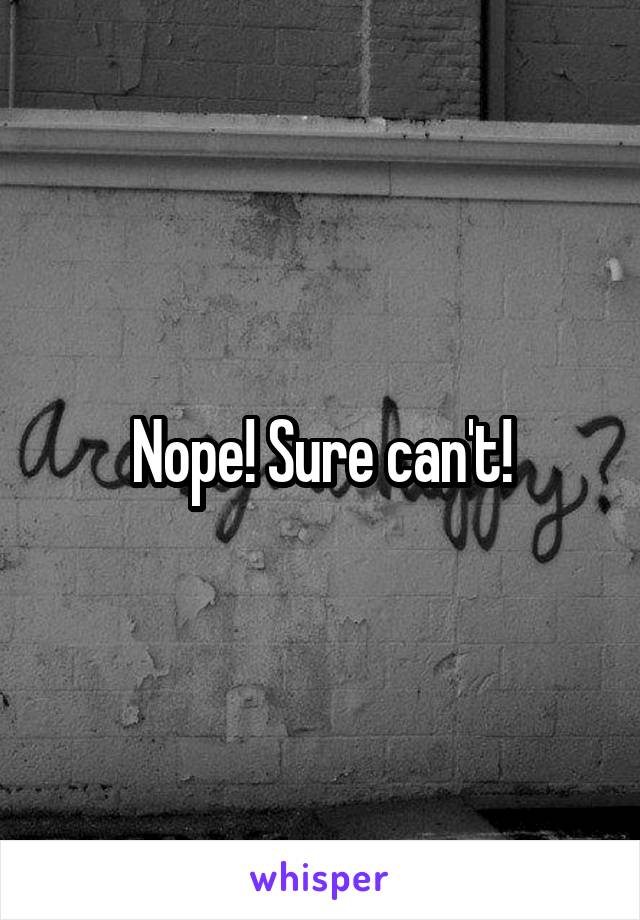 Nope! Sure can't!