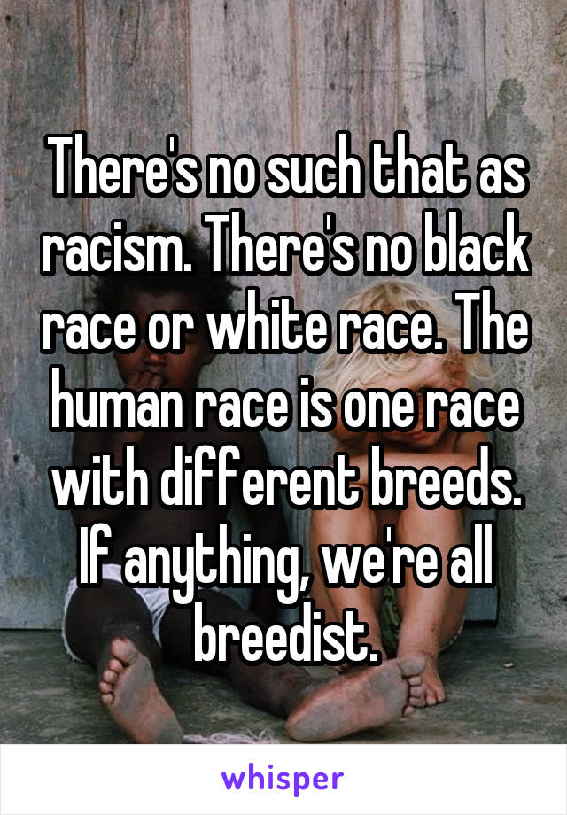 There's no such that as racism. There's no black race or white race. The human race is one race with different breeds. If anything, we're all breedist.