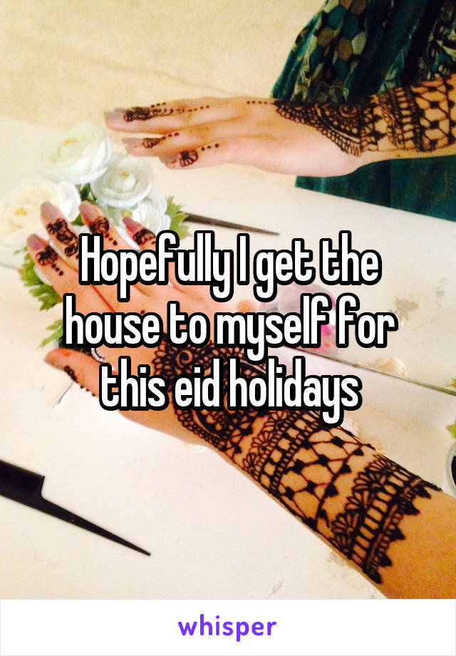 Hopefully I get the house to myself for this eid holidays