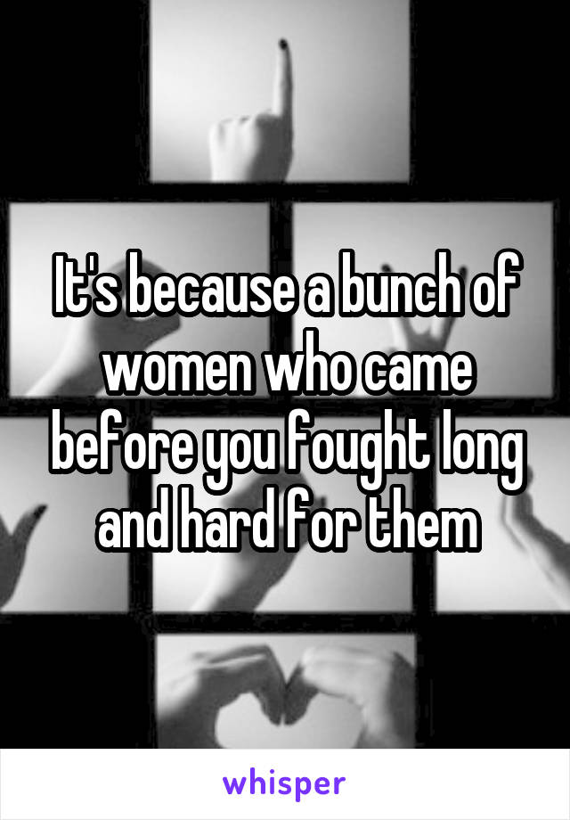 It's because a bunch of women who came before you fought long and hard for them