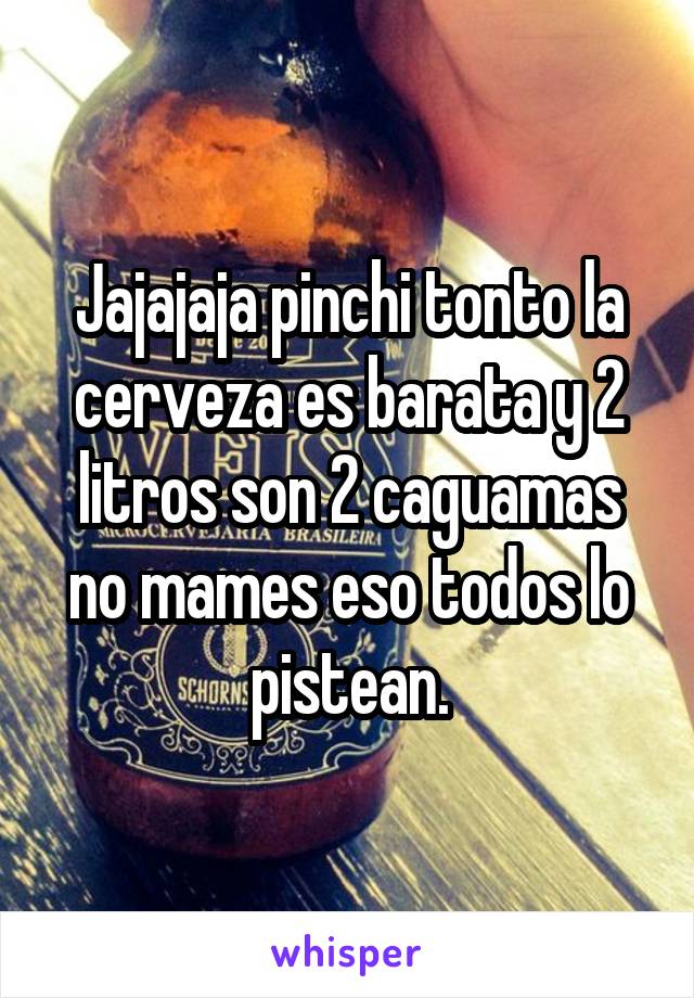 Jajajaja pinchi tonto la cerveza es barata y 2 litros son 2 caguamas no mames eso todos lo pistean.