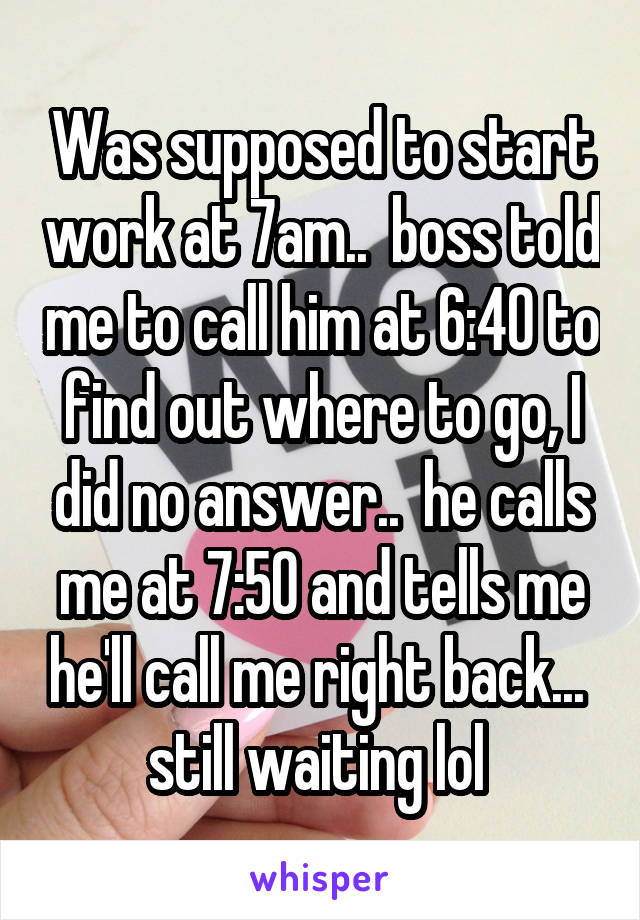 Was supposed to start work at 7am..  boss told me to call him at 6:40 to find out where to go, I did no answer..  he calls me at 7:50 and tells me he'll call me right back...  still waiting lol 