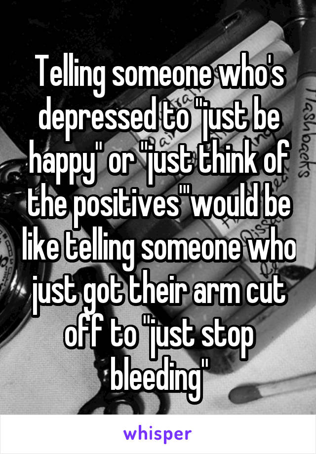 Telling someone who's depressed to "just be happy" or "just think of the positives"'would be like telling someone who just got their arm cut off to "just stop bleeding"