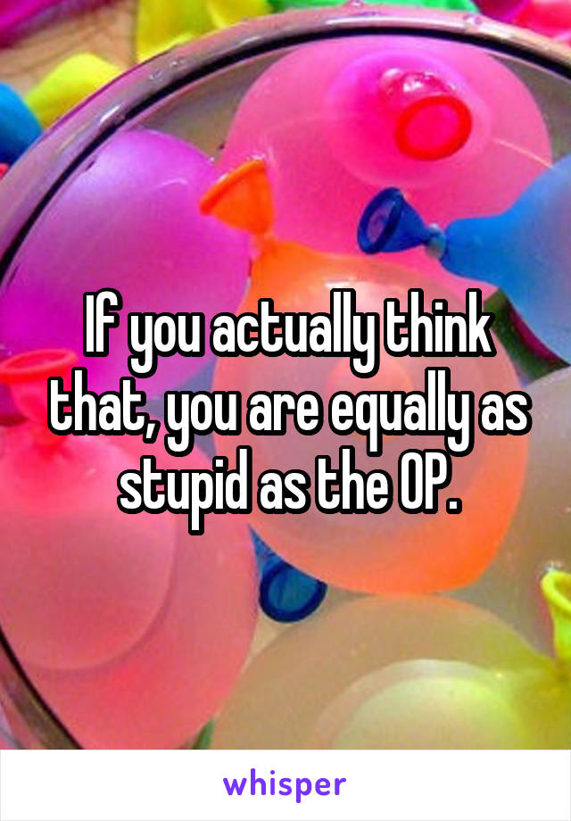 If you actually think that, you are equally as stupid as the OP.