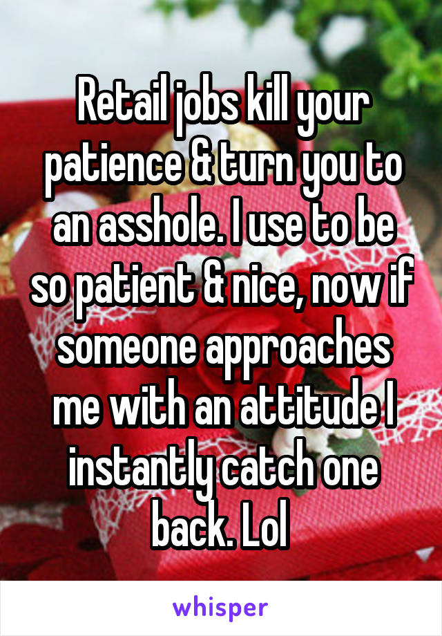 Retail jobs kill your patience & turn you to an asshole. I use to be so patient & nice, now if someone approaches me with an attitude I instantly catch one back. Lol 