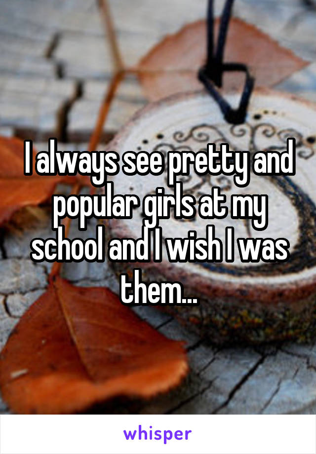 I always see pretty and popular girls at my school and I wish I was them...