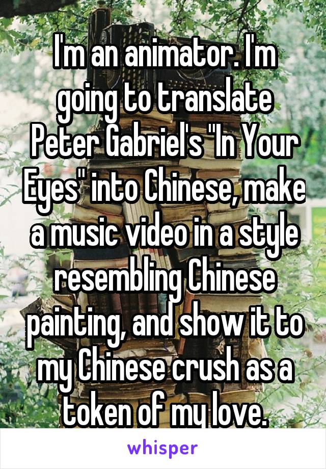 I'm an animator. I'm going to translate Peter Gabriel's "In Your Eyes" into Chinese, make a music video in a style resembling Chinese painting, and show it to my Chinese crush as a token of my love.