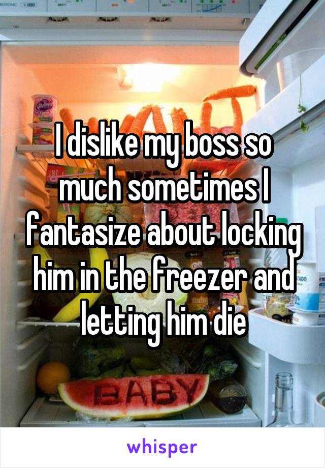 I dislike my boss so much sometimes I fantasize about locking him in the freezer and letting him die