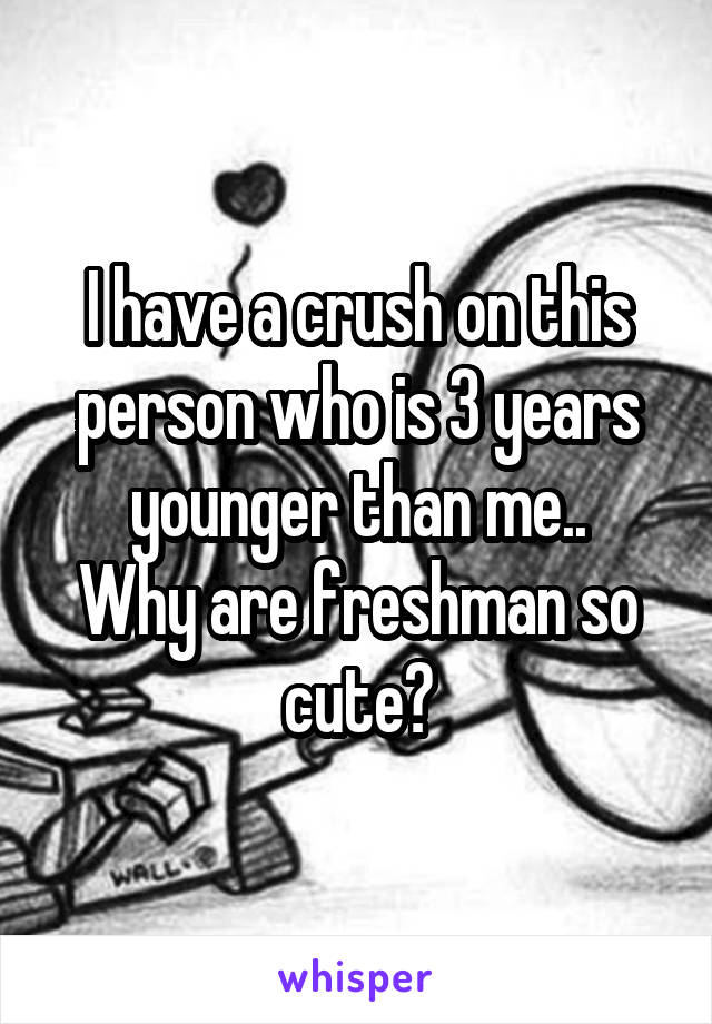 I have a crush on this person who is 3 years younger than me..
Why are freshman so cute?