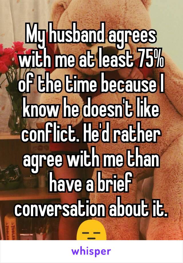 My husband agrees with me at least 75% of the time because I know he doesn't like conflict. He'd rather agree with me than have a brief conversation about it. 😑