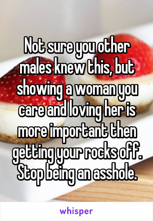 Not sure you other males knew this, but showing a woman you care and loving her is more important then getting your rocks off. Stop being an asshole.