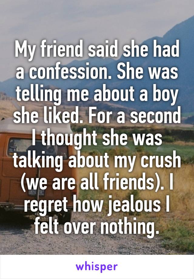 My friend said she had a confession. She was telling me about a boy she liked. For a second I thought she was talking about my crush (we are all friends). I regret how jealous I felt over nothing.