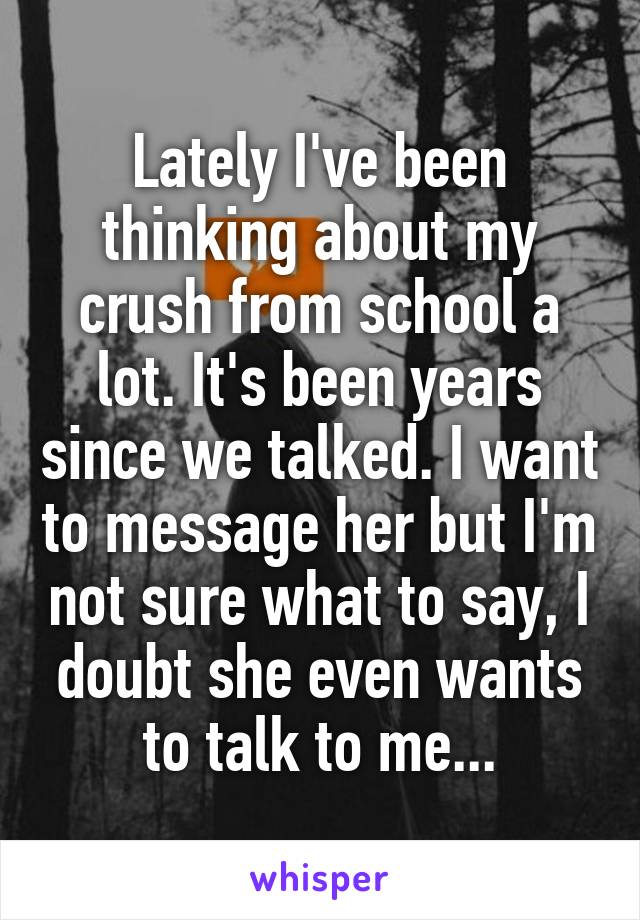 Lately I've been thinking about my crush from school a lot. It's been years since we talked. I want to message her but I'm not sure what to say, I doubt she even wants to talk to me...