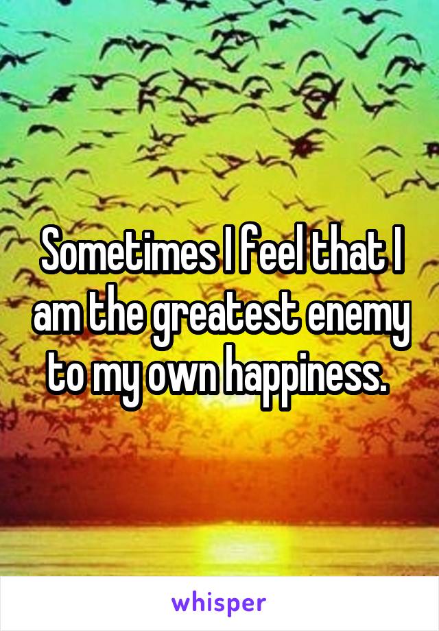 Sometimes I feel that I am the greatest enemy to my own happiness. 