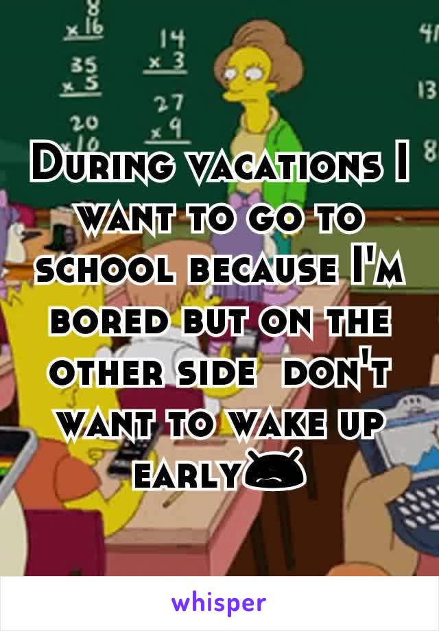 During vacations I want to go to school because I'm bored but on the other side  don't want to wake up early😖