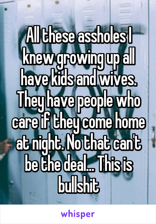 All these assholes I knew growing up all have kids and wives. They have people who care if they come home at night. No that can't be the deal... This is bullshit