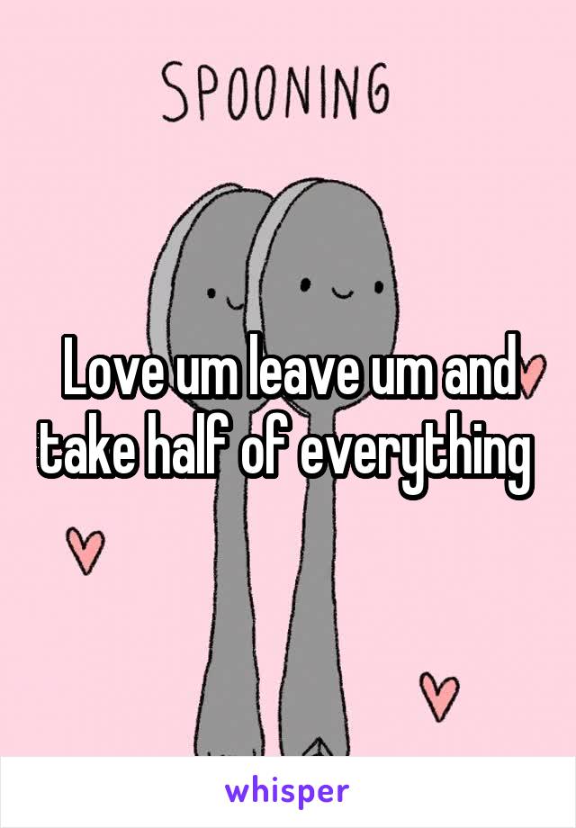 Love um leave um and take half of everything 