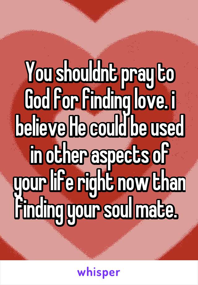 You shouldnt pray to God for finding love. i believe He could be used in other aspects of your life right now than finding your soul mate.  