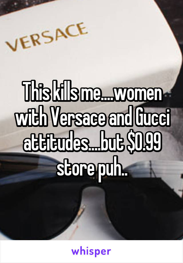 This kills me....women with Versace and Gucci attitudes....but $0.99 store puh..