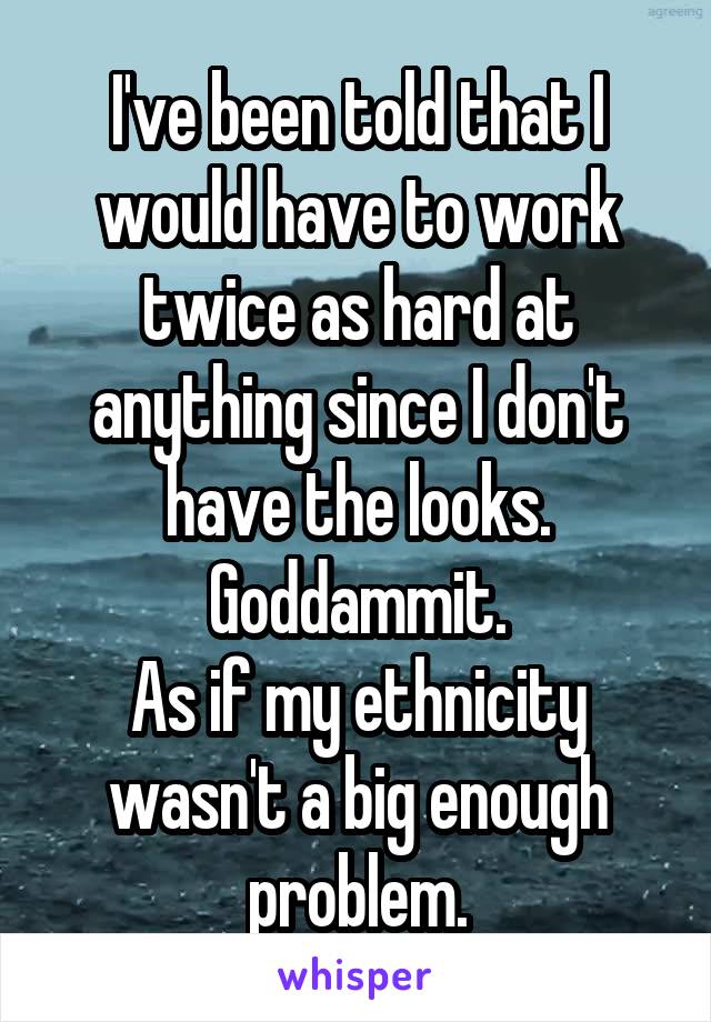 I've been told that I would have to work twice as hard at anything since I don't have the looks. Goddammit.
As if my ethnicity wasn't a big enough problem.