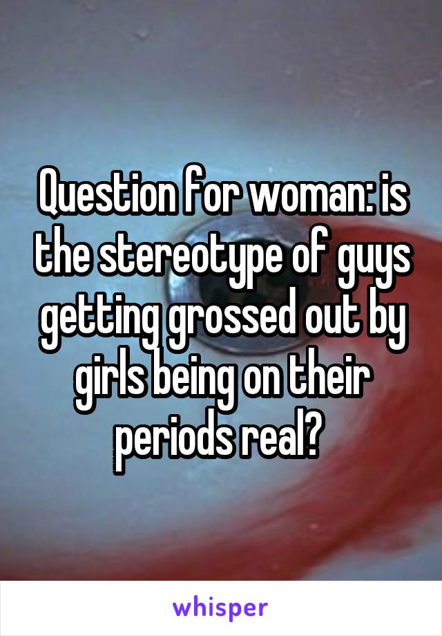 Question for woman: is the stereotype of guys getting grossed out by girls being on their periods real? 