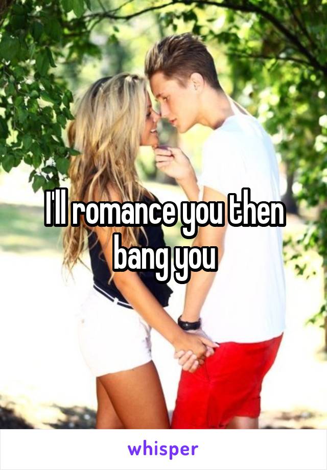 I'll romance you then bang you