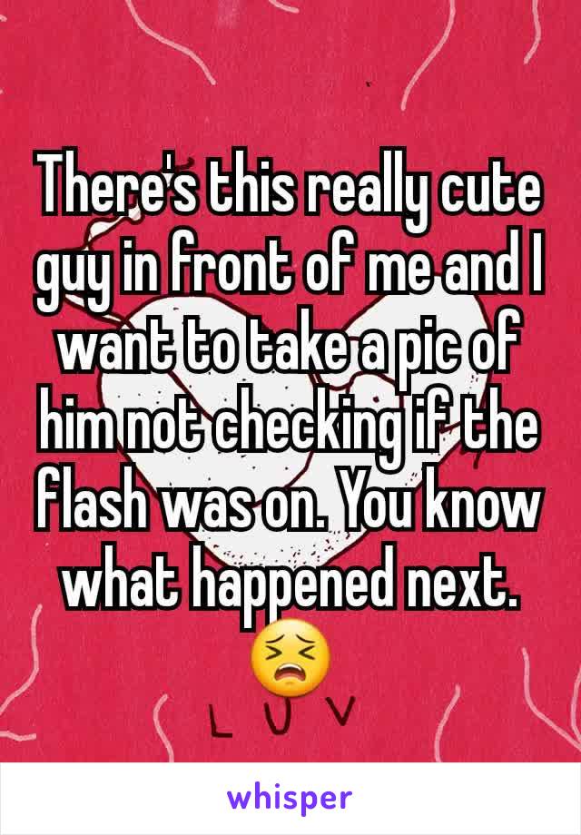 There's this really cute guy in front of me and I want to take a pic of him not checking if the flash was on. You know what happened next. 😣