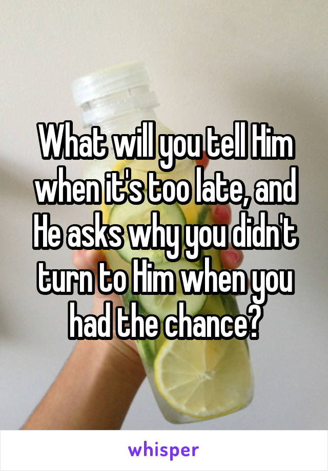 What will you tell Him when it's too late, and He asks why you didn't turn to Him when you had the chance?