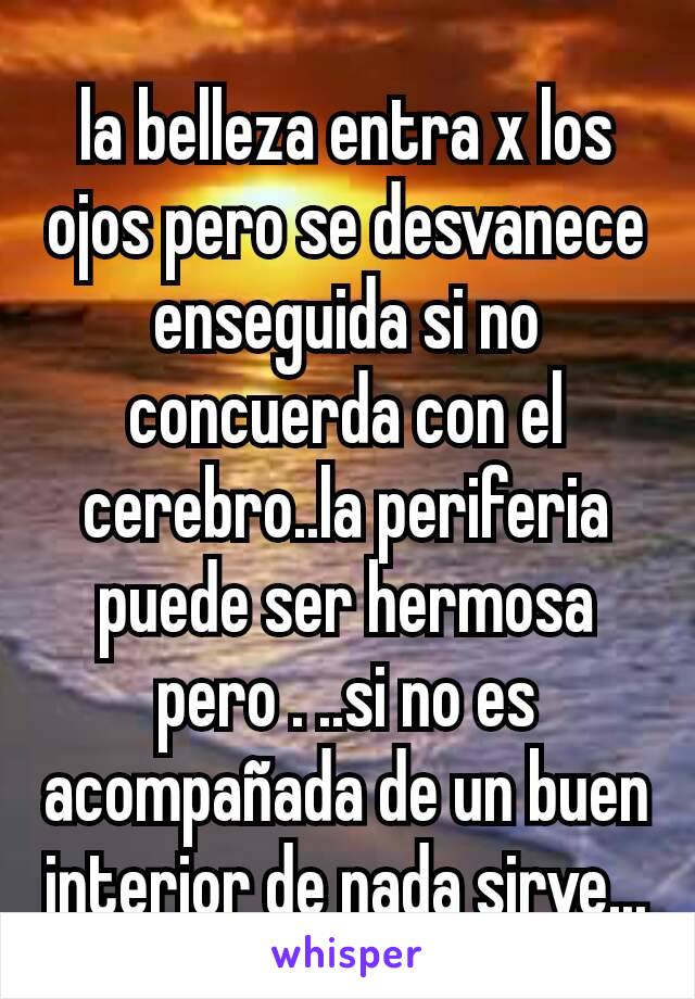 la belleza entra x los ojos pero se desvanece enseguida si no concuerda con el cerebro..la periferia puede ser hermosa pero . ..si no es acompañada de un buen interior de nada sirve...