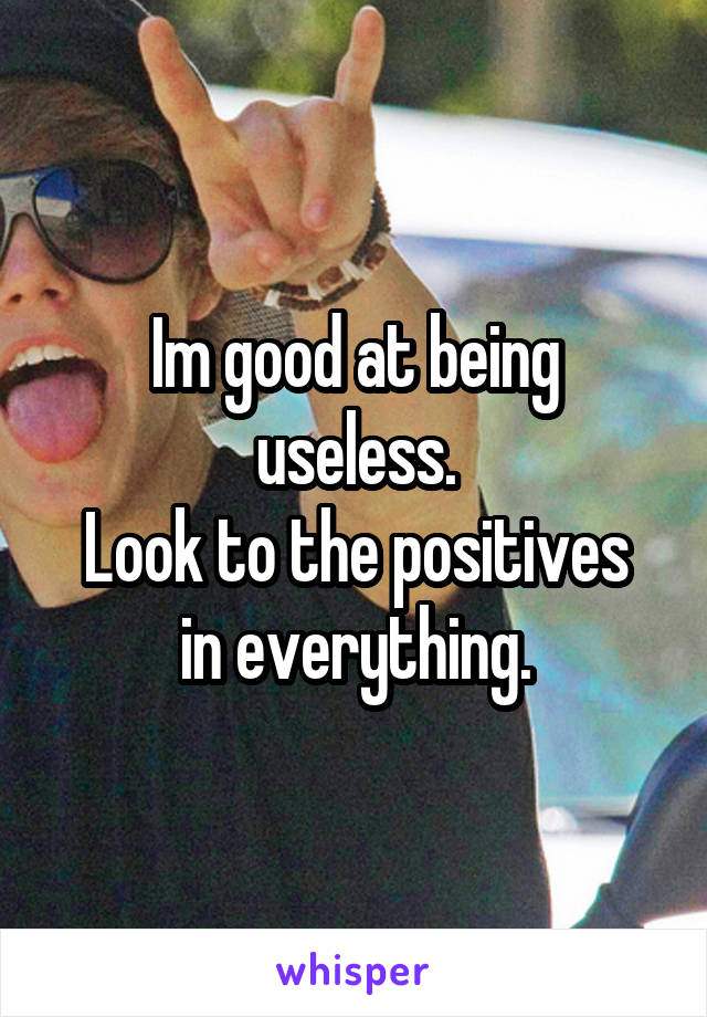 Im good at being useless.
Look to the positives in everything.