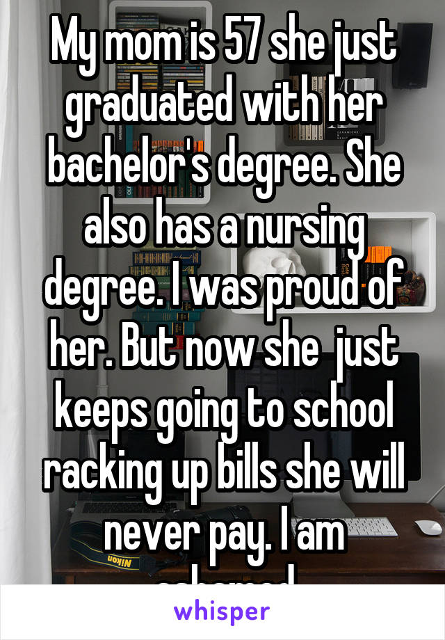 My mom is 57 she just graduated with her bachelor's degree. She also has a nursing degree. I was proud of her. But now she  just keeps going to school racking up bills she will never pay. I am ashamed