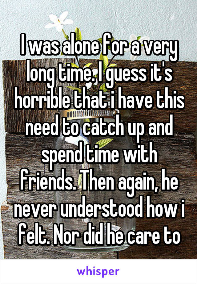 I was alone for a very long time. I guess it's horrible that i have this need to catch up and spend time with friends. Then again, he never understood how i felt. Nor did he care to