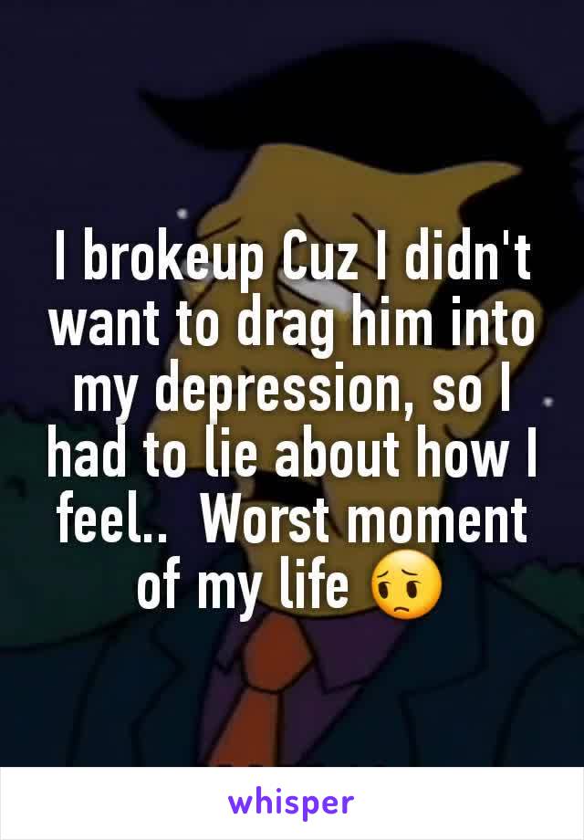 I brokeup Cuz I didn't want to drag him into my depression, so I had to lie about how I feel..  Worst moment of my life 😔