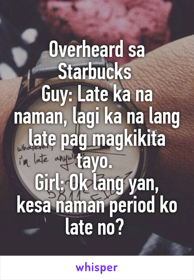 Overheard sa Starbucks 
Guy: Late ka na naman, lagi ka na lang late pag magkikita tayo. 
Girl: Ok lang yan, kesa naman period ko late no? 