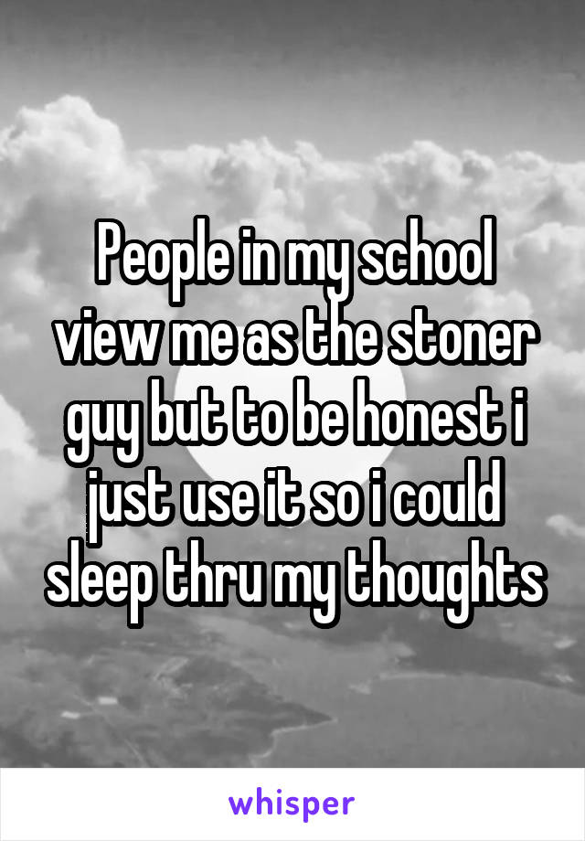 People in my school view me as the stoner guy but to be honest i just use it so i could sleep thru my thoughts