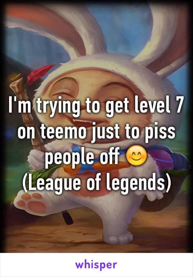 I'm trying to get level 7 on teemo just to piss people off 😊
(League of legends)