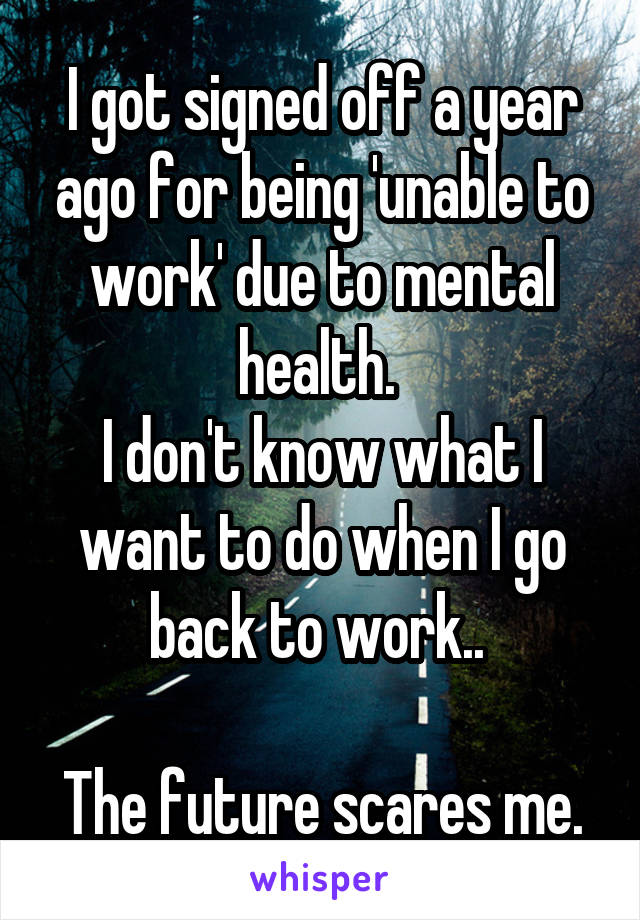 I got signed off a year ago for being 'unable to work' due to mental health. 
I don't know what I want to do when I go back to work.. 

The future scares me.