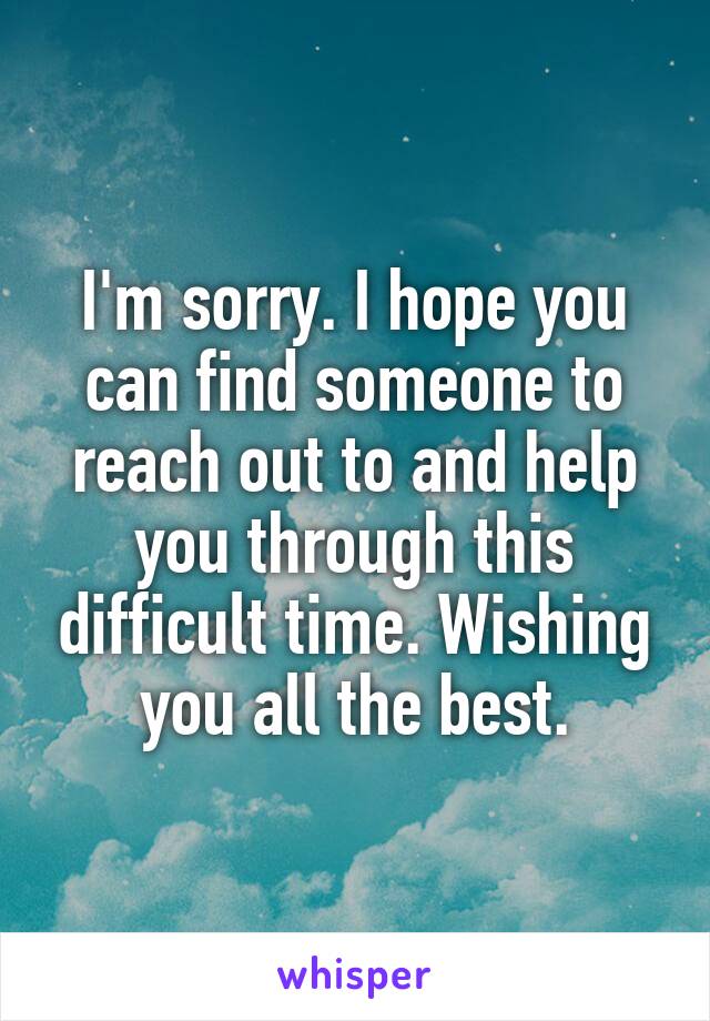 I'm sorry. I hope you can find someone to reach out to and help you through this difficult time. Wishing you all the best.