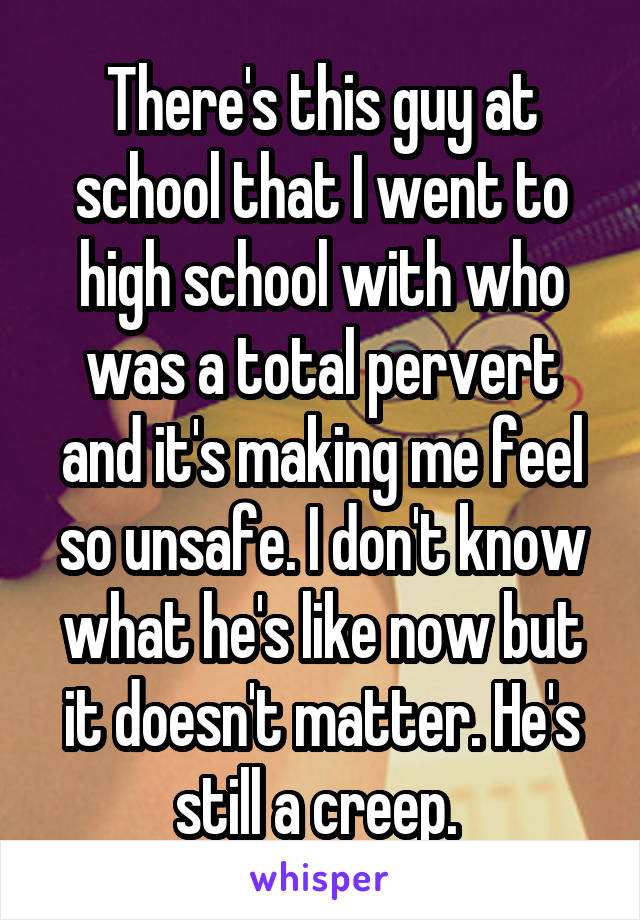 There's this guy at school that I went to high school with who was a total pervert and it's making me feel so unsafe. I don't know what he's like now but it doesn't matter. He's still a creep. 