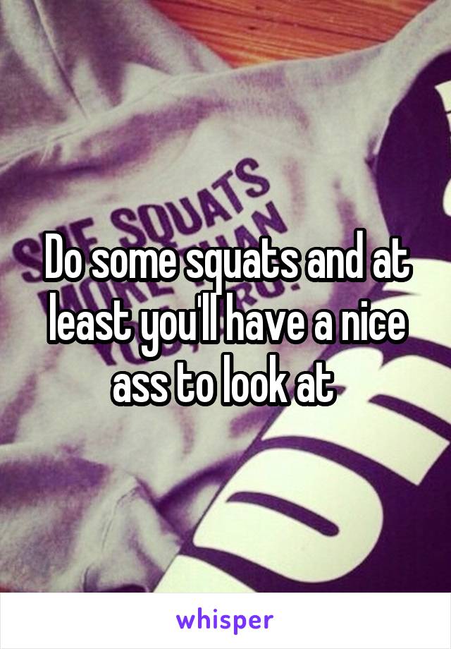 Do some squats and at least you'll have a nice ass to look at 