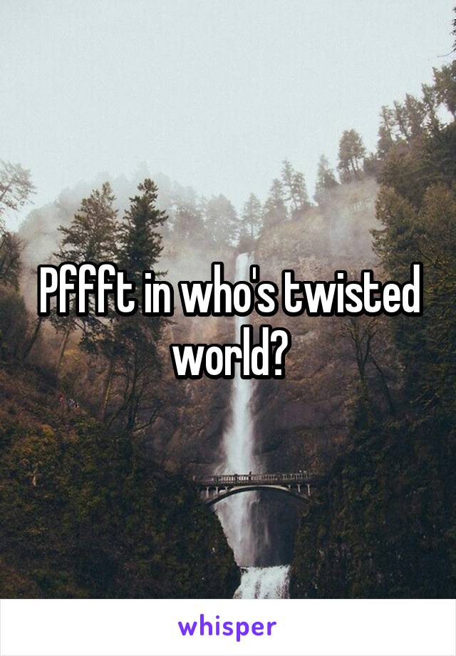 Pffft in who's twisted world?