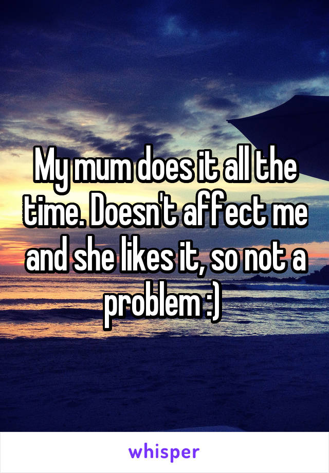 My mum does it all the time. Doesn't affect me and she likes it, so not a problem :) 