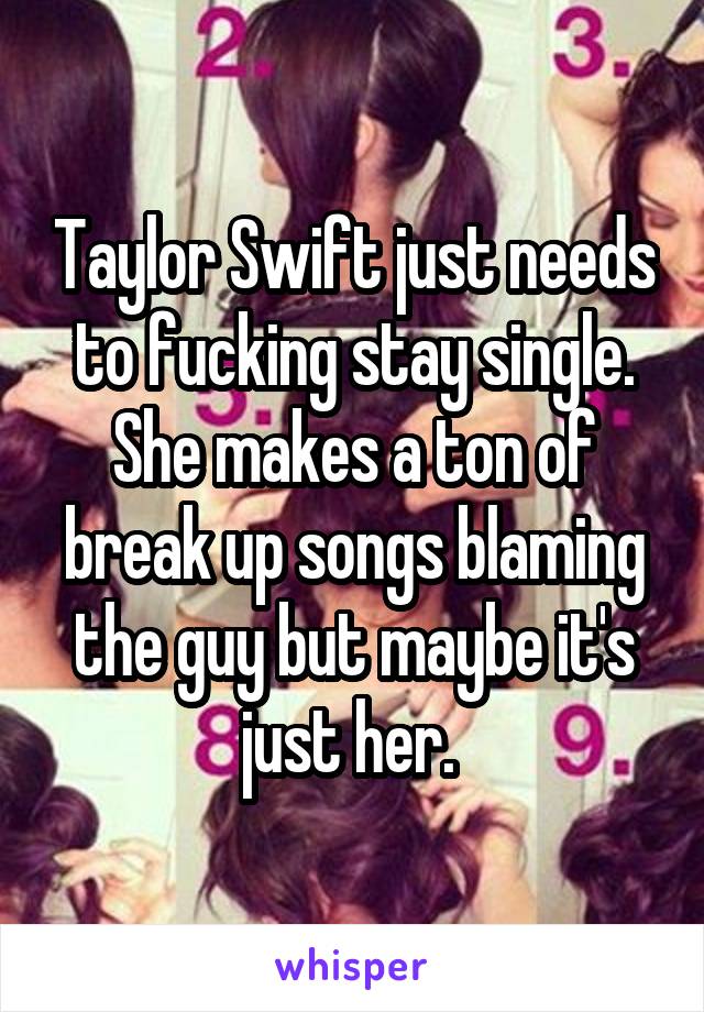 Taylor Swift just needs to fucking stay single. She makes a ton of break up songs blaming the guy but maybe it's just her. 